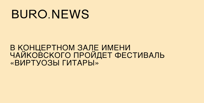 В концертном зале имени Чайковского состоится фестиваль «Виртуозы гитары»