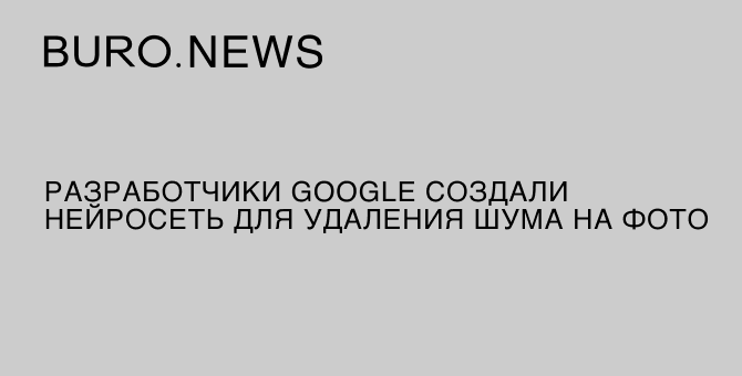 Разработчики Google создали нейросеть для удаления шума на фото