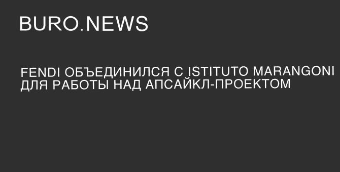 Fendi объединился с Istituto Marangoni для работы над апсайкл-проектом
