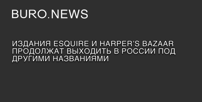 Издания Esquire и Harper’s Bazaar продолжат выходить в России под другими названиями